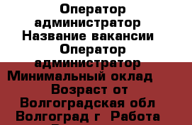 Оператор-администратор › Название вакансии ­ Оператор-администратор › Минимальный оклад ­ 24 000 › Возраст от ­ 18 - Волгоградская обл., Волгоград г. Работа » Вакансии   . Волгоградская обл.